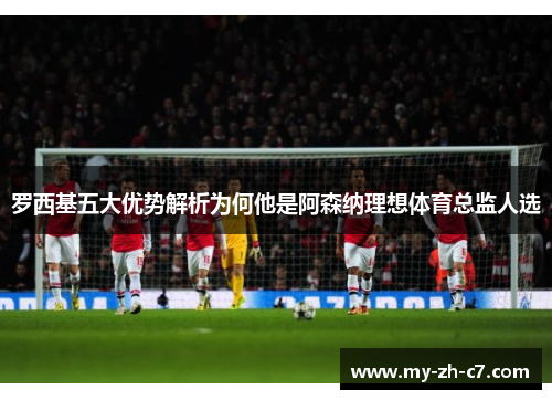 罗西基五大优势解析为何他是阿森纳理想体育总监人选