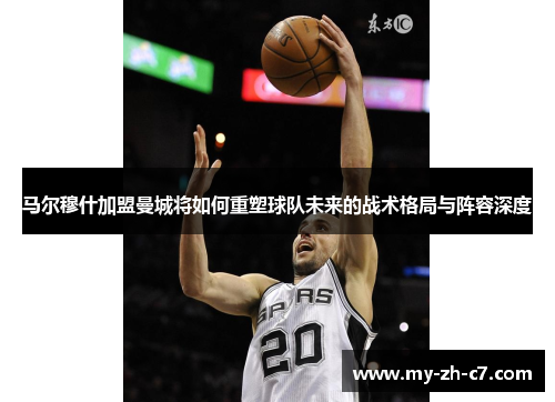 马尔穆什加盟曼城将如何重塑球队未来的战术格局与阵容深度