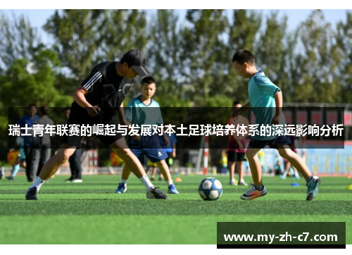 瑞士青年联赛的崛起与发展对本土足球培养体系的深远影响分析 瑞士青年联赛的崛起与发展对本土足球培养体系的深远影响分析