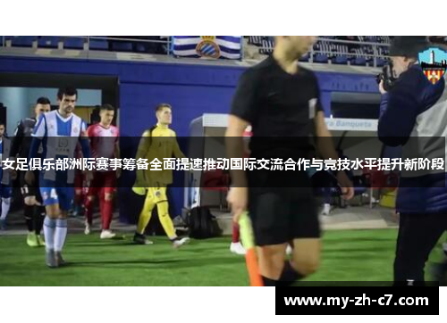 女足俱乐部洲际赛事筹备全面提速推动国际交流合作与竞技水平提升新阶段