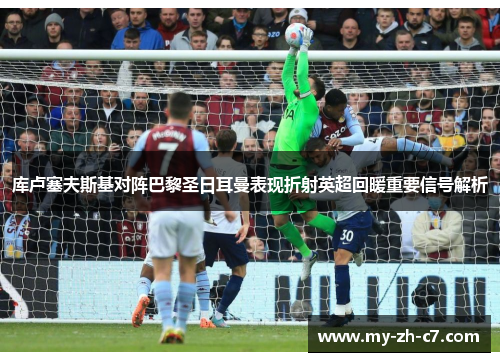 库卢塞夫斯基对阵巴黎圣日耳曼表现折射英超回暖重要信号解析