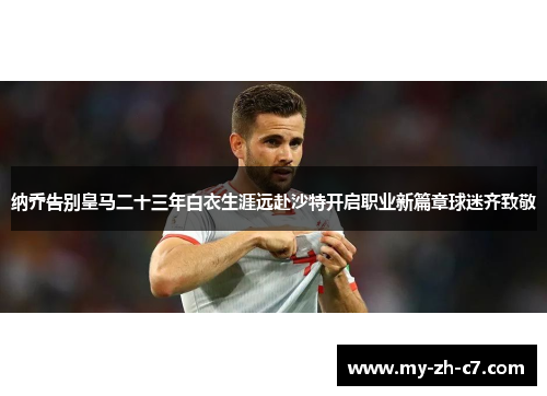 纳乔告别皇马二十三年白衣生涯远赴沙特开启职业新篇章球迷齐致敬