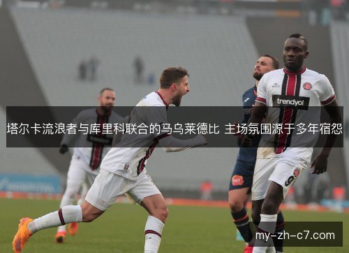 塔尔卡流浪者与库里科联合的马乌莱德比 主场氛围源于多年宿怨 塔尔卡流浪者与库里科联合的马乌莱德比 主场氛围源于多年宿怨